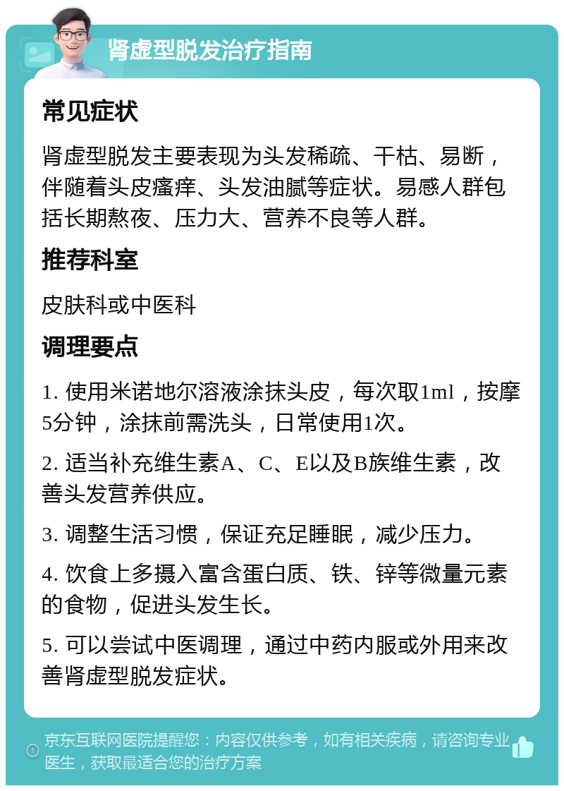 肾虚型脱发治疗指南 常见症状 肾虚型脱发主要表现为头发稀疏、干枯、易断，伴随着头皮瘙痒、头发油腻等症状。易感人群包括长期熬夜、压力大、营养不良等人群。 推荐科室 皮肤科或中医科 调理要点 1. 使用米诺地尔溶液涂抹头皮，每次取1ml，按摩5分钟，涂抹前需洗头，日常使用1次。 2. 适当补充维生素A、C、E以及B族维生素，改善头发营养供应。 3. 调整生活习惯，保证充足睡眠，减少压力。 4. 饮食上多摄入富含蛋白质、铁、锌等微量元素的食物，促进头发生长。 5. 可以尝试中医调理，通过中药内服或外用来改善肾虚型脱发症状。