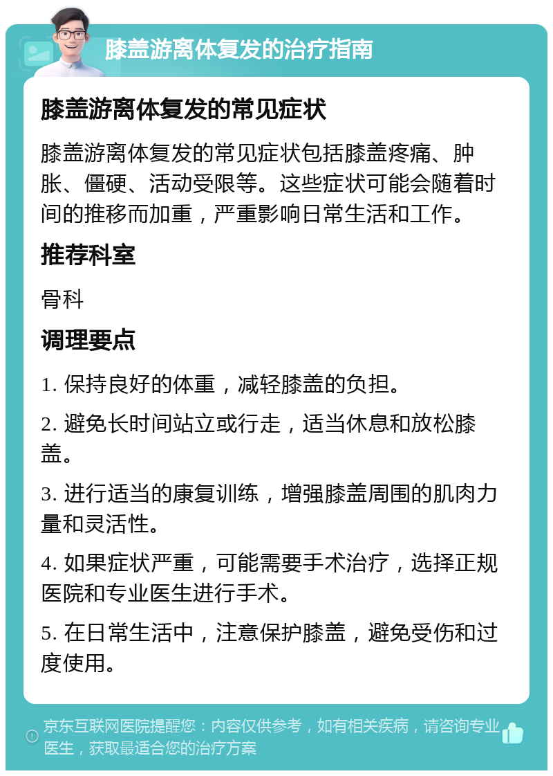 膝盖游离体复发的治疗指南 膝盖游离体复发的常见症状 膝盖游离体复发的常见症状包括膝盖疼痛、肿胀、僵硬、活动受限等。这些症状可能会随着时间的推移而加重，严重影响日常生活和工作。 推荐科室 骨科 调理要点 1. 保持良好的体重，减轻膝盖的负担。 2. 避免长时间站立或行走，适当休息和放松膝盖。 3. 进行适当的康复训练，增强膝盖周围的肌肉力量和灵活性。 4. 如果症状严重，可能需要手术治疗，选择正规医院和专业医生进行手术。 5. 在日常生活中，注意保护膝盖，避免受伤和过度使用。