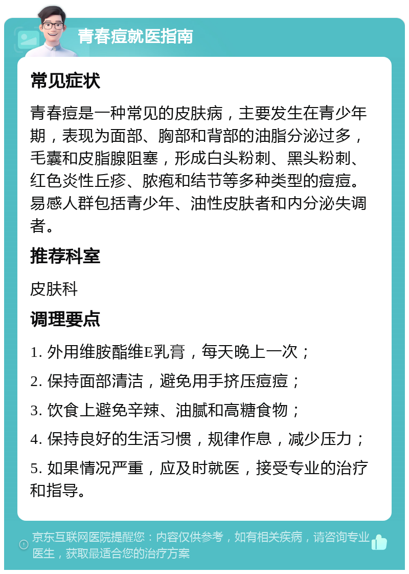 青春痘就医指南 常见症状 青春痘是一种常见的皮肤病，主要发生在青少年期，表现为面部、胸部和背部的油脂分泌过多，毛囊和皮脂腺阻塞，形成白头粉刺、黑头粉刺、红色炎性丘疹、脓疱和结节等多种类型的痘痘。易感人群包括青少年、油性皮肤者和内分泌失调者。 推荐科室 皮肤科 调理要点 1. 外用维胺酯维E乳膏，每天晚上一次； 2. 保持面部清洁，避免用手挤压痘痘； 3. 饮食上避免辛辣、油腻和高糖食物； 4. 保持良好的生活习惯，规律作息，减少压力； 5. 如果情况严重，应及时就医，接受专业的治疗和指导。