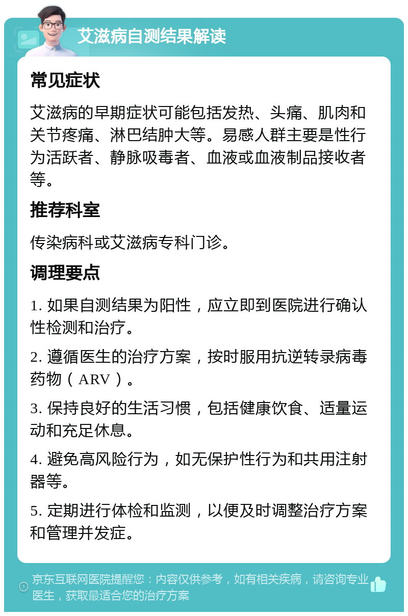 艾滋病自测结果解读 常见症状 艾滋病的早期症状可能包括发热、头痛、肌肉和关节疼痛、淋巴结肿大等。易感人群主要是性行为活跃者、静脉吸毒者、血液或血液制品接收者等。 推荐科室 传染病科或艾滋病专科门诊。 调理要点 1. 如果自测结果为阳性，应立即到医院进行确认性检测和治疗。 2. 遵循医生的治疗方案，按时服用抗逆转录病毒药物（ARV）。 3. 保持良好的生活习惯，包括健康饮食、适量运动和充足休息。 4. 避免高风险行为，如无保护性行为和共用注射器等。 5. 定期进行体检和监测，以便及时调整治疗方案和管理并发症。