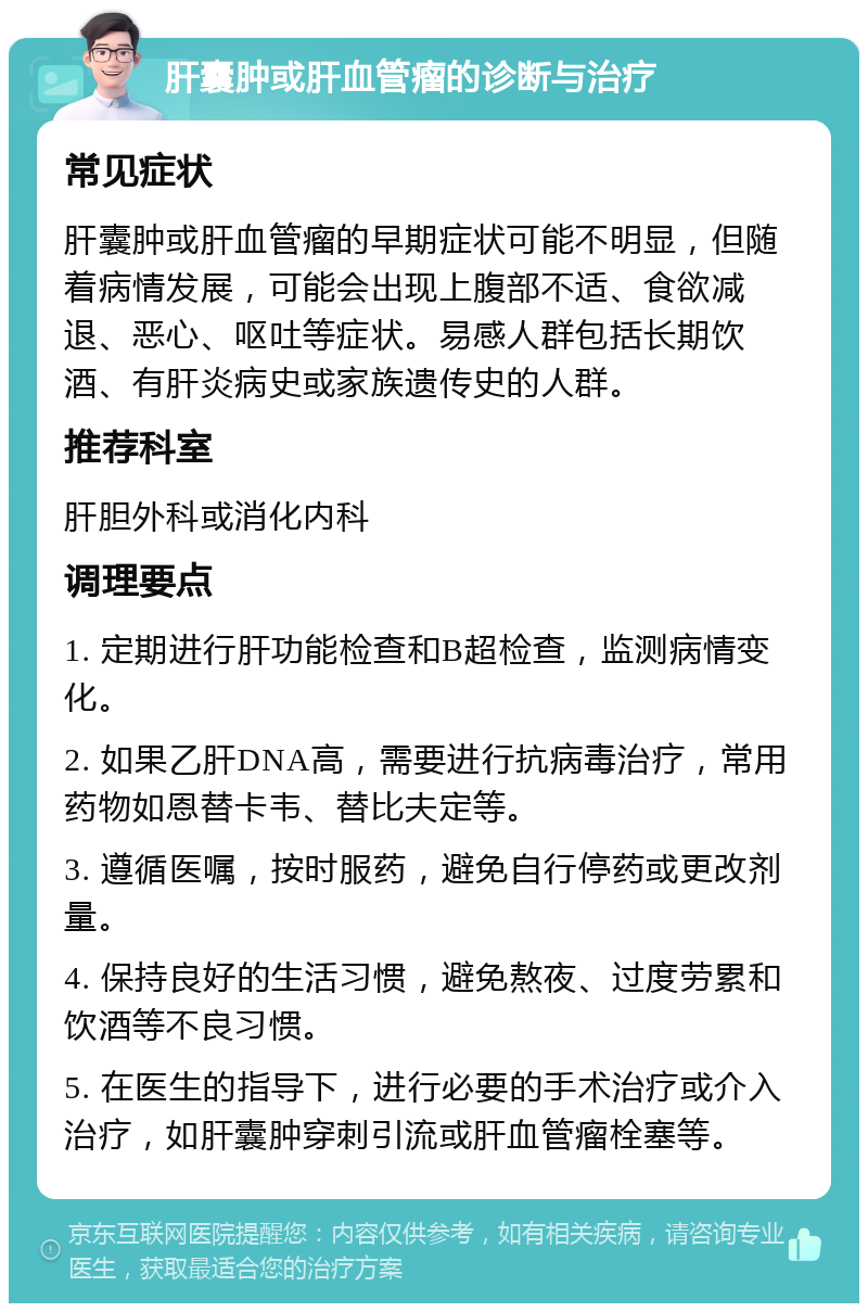 肝囊肿或肝血管瘤的诊断与治疗 常见症状 肝囊肿或肝血管瘤的早期症状可能不明显，但随着病情发展，可能会出现上腹部不适、食欲减退、恶心、呕吐等症状。易感人群包括长期饮酒、有肝炎病史或家族遗传史的人群。 推荐科室 肝胆外科或消化内科 调理要点 1. 定期进行肝功能检查和B超检查，监测病情变化。 2. 如果乙肝DNA高，需要进行抗病毒治疗，常用药物如恩替卡韦、替比夫定等。 3. 遵循医嘱，按时服药，避免自行停药或更改剂量。 4. 保持良好的生活习惯，避免熬夜、过度劳累和饮酒等不良习惯。 5. 在医生的指导下，进行必要的手术治疗或介入治疗，如肝囊肿穿刺引流或肝血管瘤栓塞等。