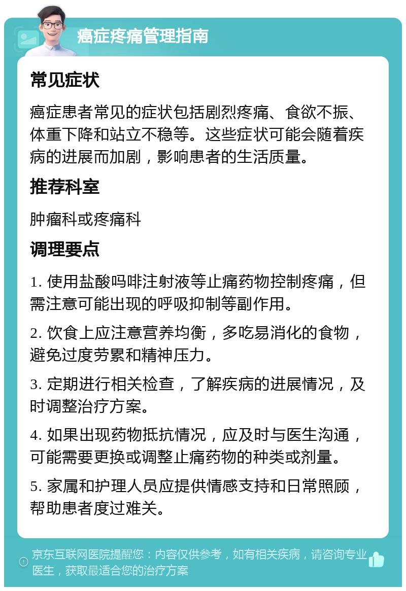 癌症疼痛管理指南 常见症状 癌症患者常见的症状包括剧烈疼痛、食欲不振、体重下降和站立不稳等。这些症状可能会随着疾病的进展而加剧，影响患者的生活质量。 推荐科室 肿瘤科或疼痛科 调理要点 1. 使用盐酸吗啡注射液等止痛药物控制疼痛，但需注意可能出现的呼吸抑制等副作用。 2. 饮食上应注意营养均衡，多吃易消化的食物，避免过度劳累和精神压力。 3. 定期进行相关检查，了解疾病的进展情况，及时调整治疗方案。 4. 如果出现药物抵抗情况，应及时与医生沟通，可能需要更换或调整止痛药物的种类或剂量。 5. 家属和护理人员应提供情感支持和日常照顾，帮助患者度过难关。