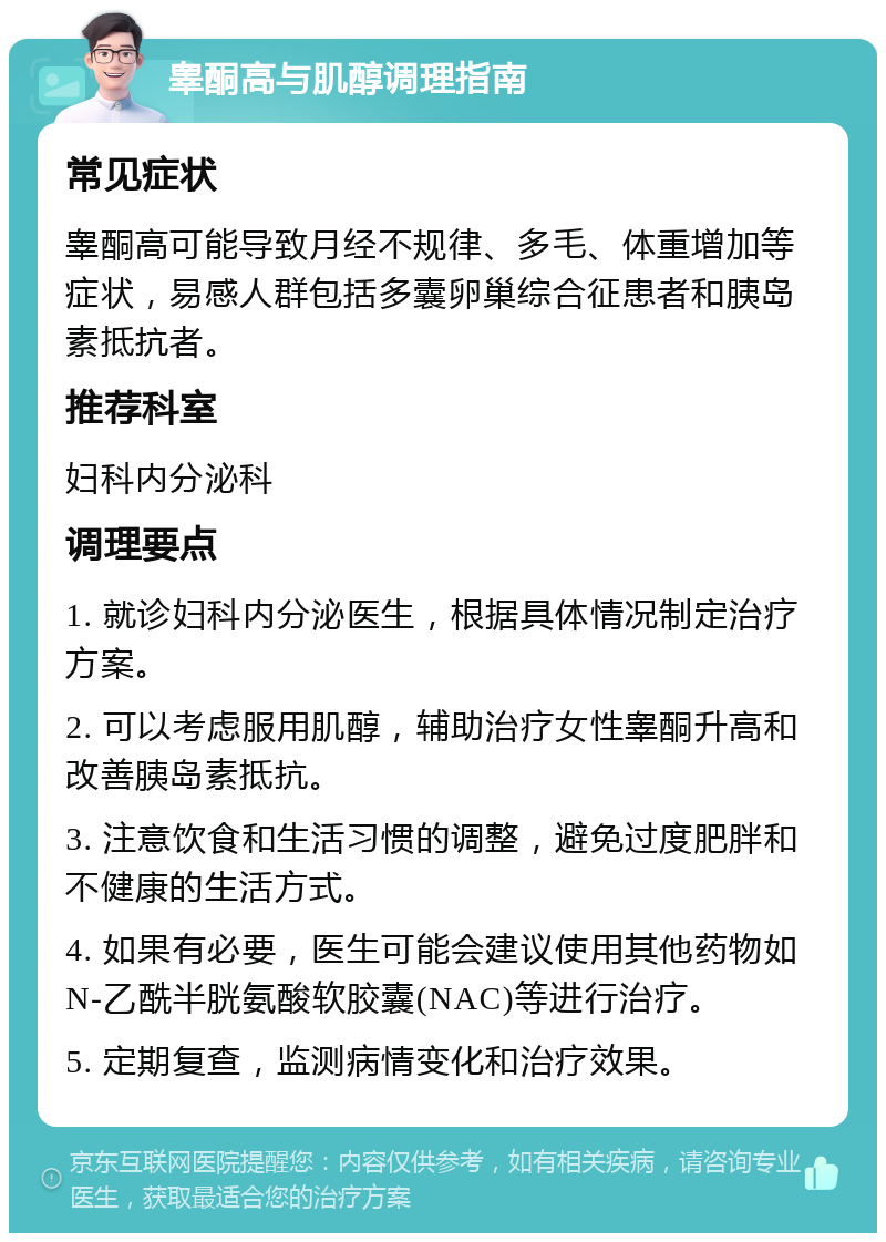 睾酮高与肌醇调理指南 常见症状 睾酮高可能导致月经不规律、多毛、体重增加等症状，易感人群包括多囊卵巢综合征患者和胰岛素抵抗者。 推荐科室 妇科内分泌科 调理要点 1. 就诊妇科内分泌医生，根据具体情况制定治疗方案。 2. 可以考虑服用肌醇，辅助治疗女性睾酮升高和改善胰岛素抵抗。 3. 注意饮食和生活习惯的调整，避免过度肥胖和不健康的生活方式。 4. 如果有必要，医生可能会建议使用其他药物如N-乙酰半胱氨酸软胶囊(NAC)等进行治疗。 5. 定期复查，监测病情变化和治疗效果。