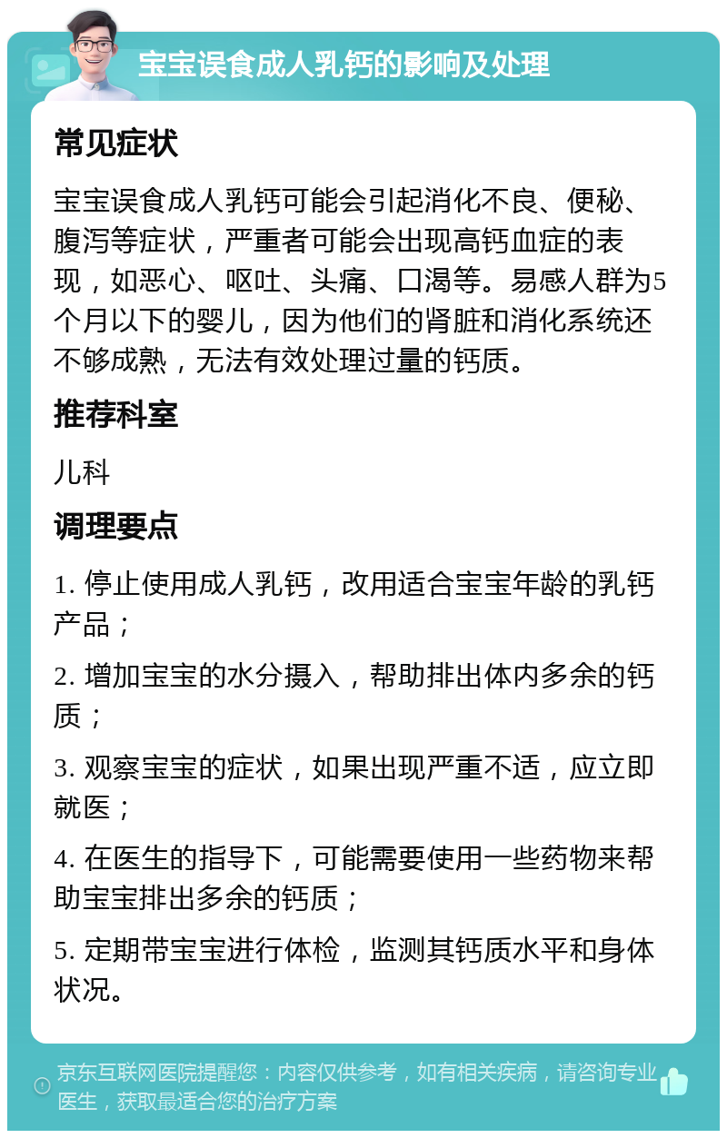 宝宝误食成人乳钙的影响及处理 常见症状 宝宝误食成人乳钙可能会引起消化不良、便秘、腹泻等症状，严重者可能会出现高钙血症的表现，如恶心、呕吐、头痛、口渴等。易感人群为5个月以下的婴儿，因为他们的肾脏和消化系统还不够成熟，无法有效处理过量的钙质。 推荐科室 儿科 调理要点 1. 停止使用成人乳钙，改用适合宝宝年龄的乳钙产品； 2. 增加宝宝的水分摄入，帮助排出体内多余的钙质； 3. 观察宝宝的症状，如果出现严重不适，应立即就医； 4. 在医生的指导下，可能需要使用一些药物来帮助宝宝排出多余的钙质； 5. 定期带宝宝进行体检，监测其钙质水平和身体状况。