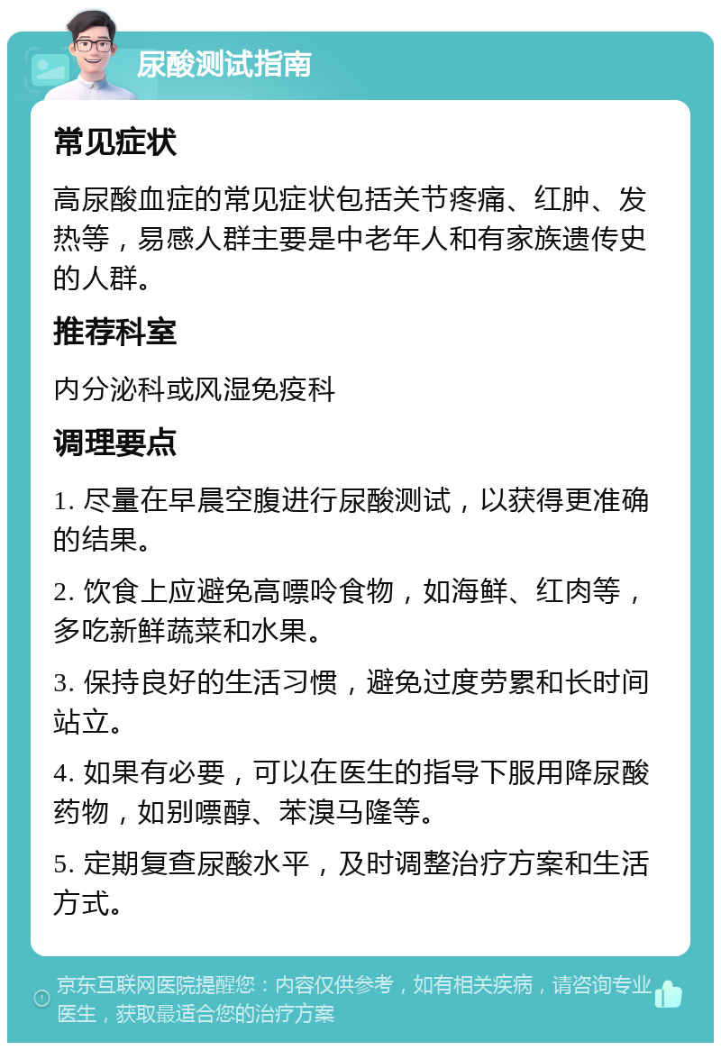 尿酸测试指南 常见症状 高尿酸血症的常见症状包括关节疼痛、红肿、发热等，易感人群主要是中老年人和有家族遗传史的人群。 推荐科室 内分泌科或风湿免疫科 调理要点 1. 尽量在早晨空腹进行尿酸测试，以获得更准确的结果。 2. 饮食上应避免高嘌呤食物，如海鲜、红肉等，多吃新鲜蔬菜和水果。 3. 保持良好的生活习惯，避免过度劳累和长时间站立。 4. 如果有必要，可以在医生的指导下服用降尿酸药物，如别嘌醇、苯溴马隆等。 5. 定期复查尿酸水平，及时调整治疗方案和生活方式。