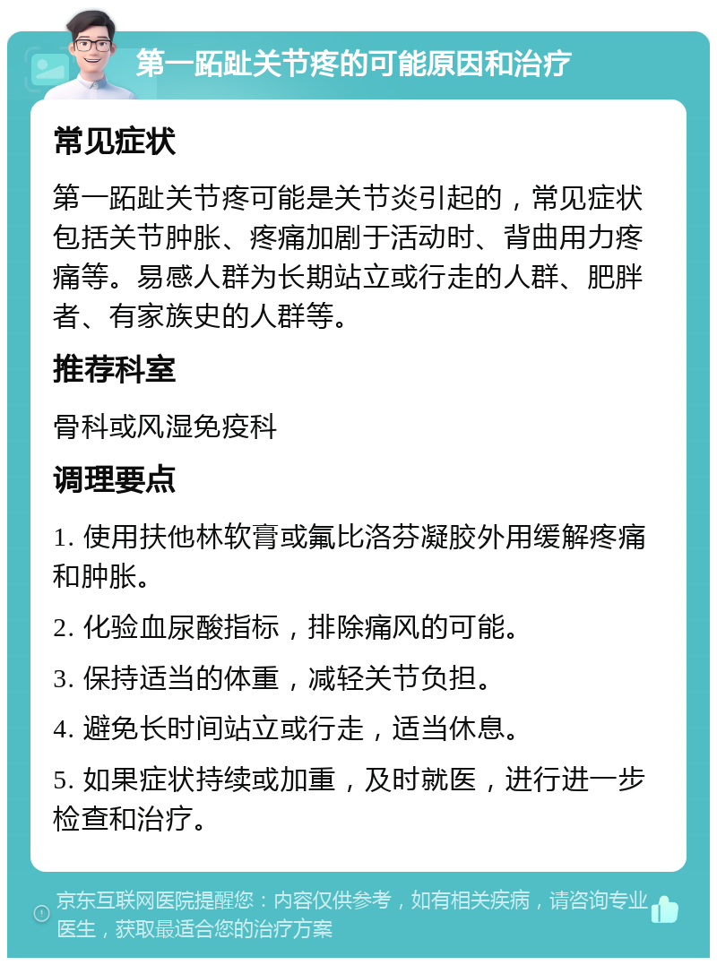 第一跖趾关节疼的可能原因和治疗 常见症状 第一跖趾关节疼可能是关节炎引起的，常见症状包括关节肿胀、疼痛加剧于活动时、背曲用力疼痛等。易感人群为长期站立或行走的人群、肥胖者、有家族史的人群等。 推荐科室 骨科或风湿免疫科 调理要点 1. 使用扶他林软膏或氟比洛芬凝胶外用缓解疼痛和肿胀。 2. 化验血尿酸指标，排除痛风的可能。 3. 保持适当的体重，减轻关节负担。 4. 避免长时间站立或行走，适当休息。 5. 如果症状持续或加重，及时就医，进行进一步检查和治疗。