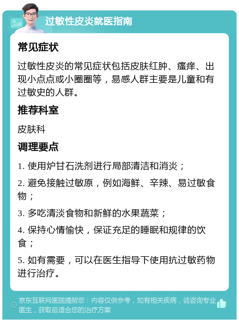 过敏性皮炎就医指南 常见症状 过敏性皮炎的常见症状包括皮肤红肿、瘙痒、出现小点点或小圈圈等，易感人群主要是儿童和有过敏史的人群。 推荐科室 皮肤科 调理要点 1. 使用炉甘石洗剂进行局部清洁和消炎； 2. 避免接触过敏原，例如海鲜、辛辣、易过敏食物； 3. 多吃清淡食物和新鲜的水果蔬菜； 4. 保持心情愉快，保证充足的睡眠和规律的饮食； 5. 如有需要，可以在医生指导下使用抗过敏药物进行治疗。