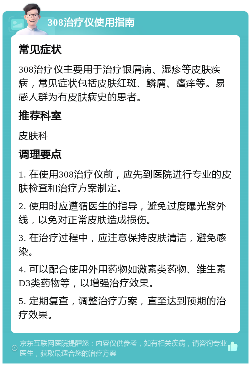 308治疗仪使用指南 常见症状 308治疗仪主要用于治疗银屑病、湿疹等皮肤疾病，常见症状包括皮肤红斑、鳞屑、瘙痒等。易感人群为有皮肤病史的患者。 推荐科室 皮肤科 调理要点 1. 在使用308治疗仪前，应先到医院进行专业的皮肤检查和治疗方案制定。 2. 使用时应遵循医生的指导，避免过度曝光紫外线，以免对正常皮肤造成损伤。 3. 在治疗过程中，应注意保持皮肤清洁，避免感染。 4. 可以配合使用外用药物如激素类药物、维生素D3类药物等，以增强治疗效果。 5. 定期复查，调整治疗方案，直至达到预期的治疗效果。