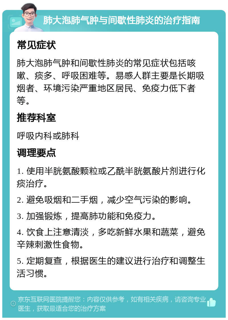 肺大泡肺气肿与间歇性肺炎的治疗指南 常见症状 肺大泡肺气肿和间歇性肺炎的常见症状包括咳嗽、痰多、呼吸困难等。易感人群主要是长期吸烟者、环境污染严重地区居民、免疫力低下者等。 推荐科室 呼吸内科或肺科 调理要点 1. 使用半胱氨酸颗粒或乙酰半胱氨酸片剂进行化痰治疗。 2. 避免吸烟和二手烟，减少空气污染的影响。 3. 加强锻炼，提高肺功能和免疫力。 4. 饮食上注意清淡，多吃新鲜水果和蔬菜，避免辛辣刺激性食物。 5. 定期复查，根据医生的建议进行治疗和调整生活习惯。