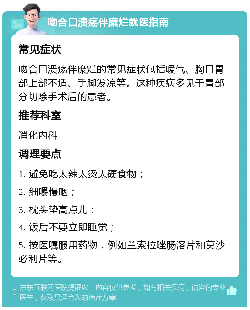 吻合口溃疡伴糜烂就医指南 常见症状 吻合口溃疡伴糜烂的常见症状包括嗳气、胸口胃部上部不适、手脚发凉等。这种疾病多见于胃部分切除手术后的患者。 推荐科室 消化内科 调理要点 1. 避免吃太辣太烫太硬食物； 2. 细嚼慢咽； 3. 枕头垫高点儿； 4. 饭后不要立即睡觉； 5. 按医嘱服用药物，例如兰索拉唑肠溶片和莫沙必利片等。