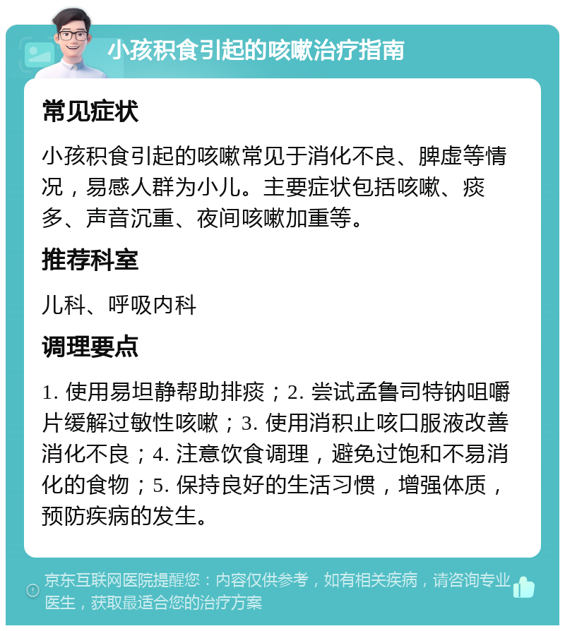 小孩积食引起的咳嗽治疗指南 常见症状 小孩积食引起的咳嗽常见于消化不良、脾虚等情况，易感人群为小儿。主要症状包括咳嗽、痰多、声音沉重、夜间咳嗽加重等。 推荐科室 儿科、呼吸内科 调理要点 1. 使用易坦静帮助排痰；2. 尝试孟鲁司特钠咀嚼片缓解过敏性咳嗽；3. 使用消积止咳口服液改善消化不良；4. 注意饮食调理，避免过饱和不易消化的食物；5. 保持良好的生活习惯，增强体质，预防疾病的发生。