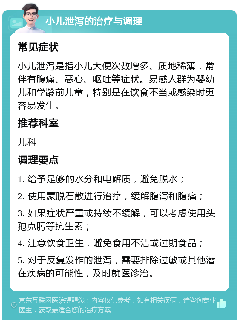 小儿泄泻的治疗与调理 常见症状 小儿泄泻是指小儿大便次数增多、质地稀薄，常伴有腹痛、恶心、呕吐等症状。易感人群为婴幼儿和学龄前儿童，特别是在饮食不当或感染时更容易发生。 推荐科室 儿科 调理要点 1. 给予足够的水分和电解质，避免脱水； 2. 使用蒙脱石散进行治疗，缓解腹泻和腹痛； 3. 如果症状严重或持续不缓解，可以考虑使用头孢克肟等抗生素； 4. 注意饮食卫生，避免食用不洁或过期食品； 5. 对于反复发作的泄泻，需要排除过敏或其他潜在疾病的可能性，及时就医诊治。