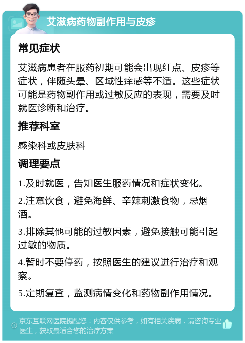 艾滋病药物副作用与皮疹 常见症状 艾滋病患者在服药初期可能会出现红点、皮疹等症状，伴随头晕、区域性痒感等不适。这些症状可能是药物副作用或过敏反应的表现，需要及时就医诊断和治疗。 推荐科室 感染科或皮肤科 调理要点 1.及时就医，告知医生服药情况和症状变化。 2.注意饮食，避免海鲜、辛辣刺激食物，忌烟酒。 3.排除其他可能的过敏因素，避免接触可能引起过敏的物质。 4.暂时不要停药，按照医生的建议进行治疗和观察。 5.定期复查，监测病情变化和药物副作用情况。