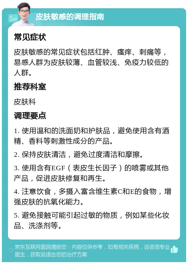 皮肤敏感的调理指南 常见症状 皮肤敏感的常见症状包括红肿、瘙痒、刺痛等，易感人群为皮肤较薄、血管较浅、免疫力较低的人群。 推荐科室 皮肤科 调理要点 1. 使用温和的洗面奶和护肤品，避免使用含有酒精、香料等刺激性成分的产品。 2. 保持皮肤清洁，避免过度清洁和摩擦。 3. 使用含有EGF（表皮生长因子）的喷雾或其他产品，促进皮肤修复和再生。 4. 注意饮食，多摄入富含维生素C和E的食物，增强皮肤的抗氧化能力。 5. 避免接触可能引起过敏的物质，例如某些化妆品、洗涤剂等。