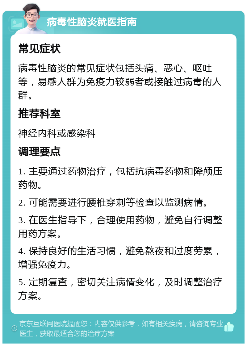 病毒性脑炎就医指南 常见症状 病毒性脑炎的常见症状包括头痛、恶心、呕吐等，易感人群为免疫力较弱者或接触过病毒的人群。 推荐科室 神经内科或感染科 调理要点 1. 主要通过药物治疗，包括抗病毒药物和降颅压药物。 2. 可能需要进行腰椎穿刺等检查以监测病情。 3. 在医生指导下，合理使用药物，避免自行调整用药方案。 4. 保持良好的生活习惯，避免熬夜和过度劳累，增强免疫力。 5. 定期复查，密切关注病情变化，及时调整治疗方案。