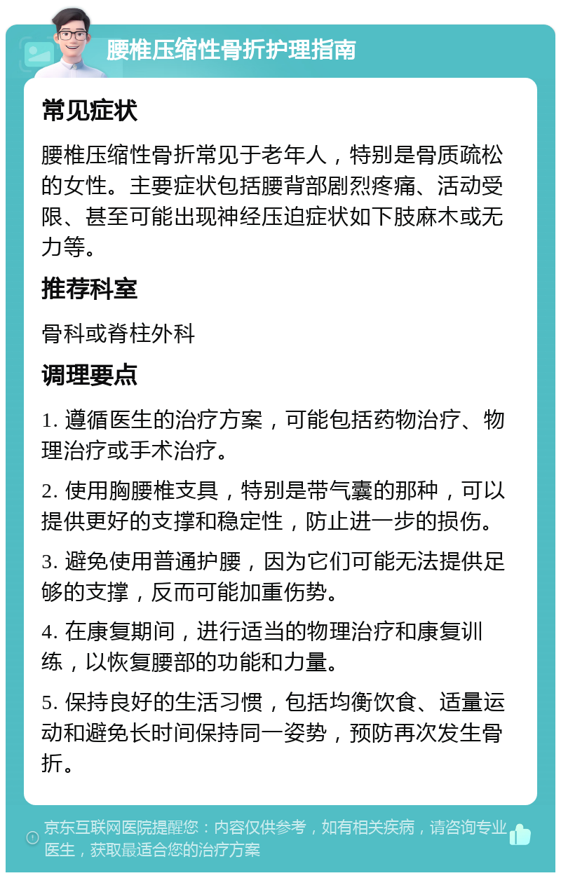 腰椎压缩性骨折护理指南 常见症状 腰椎压缩性骨折常见于老年人，特别是骨质疏松的女性。主要症状包括腰背部剧烈疼痛、活动受限、甚至可能出现神经压迫症状如下肢麻木或无力等。 推荐科室 骨科或脊柱外科 调理要点 1. 遵循医生的治疗方案，可能包括药物治疗、物理治疗或手术治疗。 2. 使用胸腰椎支具，特别是带气囊的那种，可以提供更好的支撑和稳定性，防止进一步的损伤。 3. 避免使用普通护腰，因为它们可能无法提供足够的支撑，反而可能加重伤势。 4. 在康复期间，进行适当的物理治疗和康复训练，以恢复腰部的功能和力量。 5. 保持良好的生活习惯，包括均衡饮食、适量运动和避免长时间保持同一姿势，预防再次发生骨折。