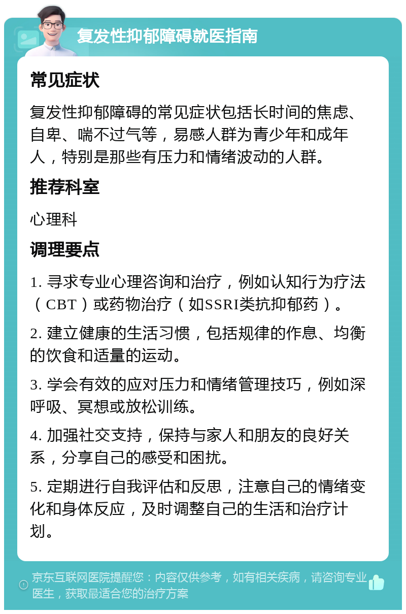 复发性抑郁障碍就医指南 常见症状 复发性抑郁障碍的常见症状包括长时间的焦虑、自卑、喘不过气等，易感人群为青少年和成年人，特别是那些有压力和情绪波动的人群。 推荐科室 心理科 调理要点 1. 寻求专业心理咨询和治疗，例如认知行为疗法（CBT）或药物治疗（如SSRI类抗抑郁药）。 2. 建立健康的生活习惯，包括规律的作息、均衡的饮食和适量的运动。 3. 学会有效的应对压力和情绪管理技巧，例如深呼吸、冥想或放松训练。 4. 加强社交支持，保持与家人和朋友的良好关系，分享自己的感受和困扰。 5. 定期进行自我评估和反思，注意自己的情绪变化和身体反应，及时调整自己的生活和治疗计划。