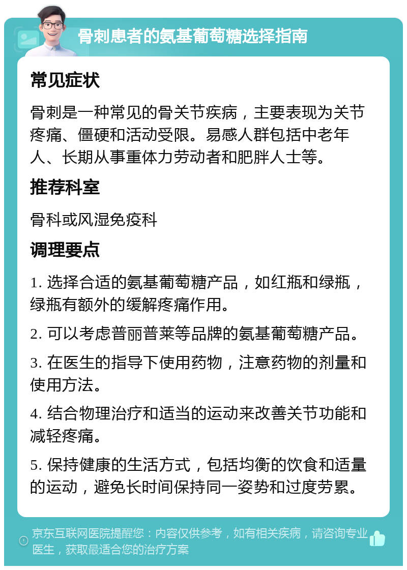 骨刺患者的氨基葡萄糖选择指南 常见症状 骨刺是一种常见的骨关节疾病，主要表现为关节疼痛、僵硬和活动受限。易感人群包括中老年人、长期从事重体力劳动者和肥胖人士等。 推荐科室 骨科或风湿免疫科 调理要点 1. 选择合适的氨基葡萄糖产品，如红瓶和绿瓶，绿瓶有额外的缓解疼痛作用。 2. 可以考虑普丽普莱等品牌的氨基葡萄糖产品。 3. 在医生的指导下使用药物，注意药物的剂量和使用方法。 4. 结合物理治疗和适当的运动来改善关节功能和减轻疼痛。 5. 保持健康的生活方式，包括均衡的饮食和适量的运动，避免长时间保持同一姿势和过度劳累。