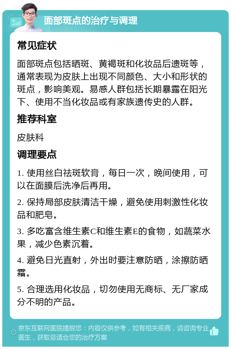 面部斑点的治疗与调理 常见症状 面部斑点包括晒斑、黄褐斑和化妆品后遗斑等，通常表现为皮肤上出现不同颜色、大小和形状的斑点，影响美观。易感人群包括长期暴露在阳光下、使用不当化妆品或有家族遗传史的人群。 推荐科室 皮肤科 调理要点 1. 使用丝白祛斑软膏，每日一次，晚间使用，可以在面膜后洗净后再用。 2. 保持局部皮肤清洁干燥，避免使用刺激性化妆品和肥皂。 3. 多吃富含维生素C和维生素E的食物，如蔬菜水果，减少色素沉着。 4. 避免日光直射，外出时要注意防晒，涂擦防晒霜。 5. 合理选用化妆品，切勿使用无商标、无厂家成分不明的产品。