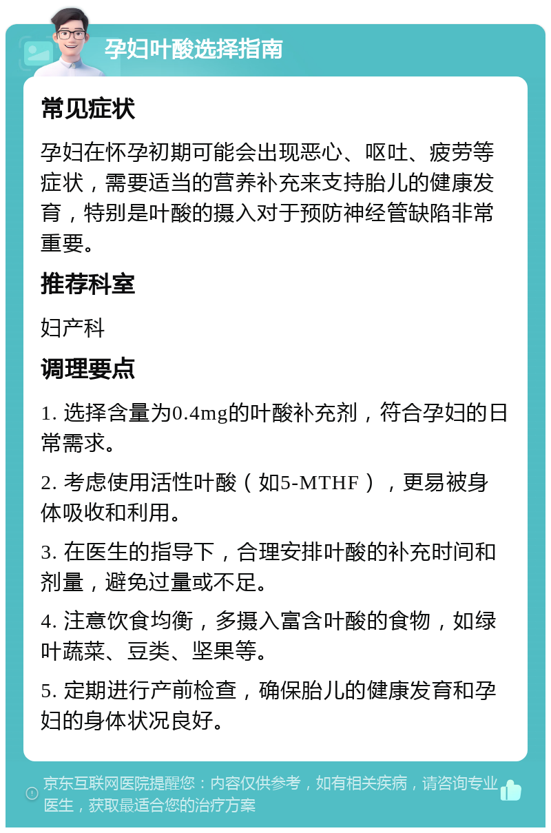 孕妇叶酸选择指南 常见症状 孕妇在怀孕初期可能会出现恶心、呕吐、疲劳等症状，需要适当的营养补充来支持胎儿的健康发育，特别是叶酸的摄入对于预防神经管缺陷非常重要。 推荐科室 妇产科 调理要点 1. 选择含量为0.4mg的叶酸补充剂，符合孕妇的日常需求。 2. 考虑使用活性叶酸（如5-MTHF），更易被身体吸收和利用。 3. 在医生的指导下，合理安排叶酸的补充时间和剂量，避免过量或不足。 4. 注意饮食均衡，多摄入富含叶酸的食物，如绿叶蔬菜、豆类、坚果等。 5. 定期进行产前检查，确保胎儿的健康发育和孕妇的身体状况良好。