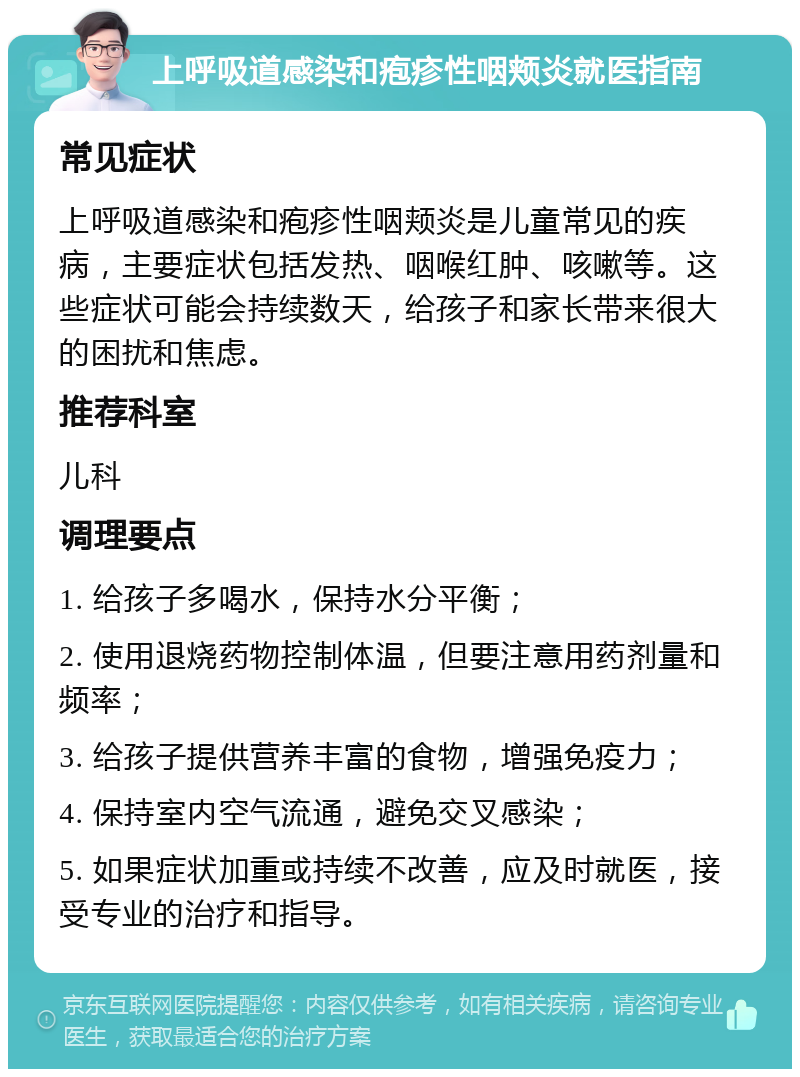 上呼吸道感染和疱疹性咽颊炎就医指南 常见症状 上呼吸道感染和疱疹性咽颊炎是儿童常见的疾病，主要症状包括发热、咽喉红肿、咳嗽等。这些症状可能会持续数天，给孩子和家长带来很大的困扰和焦虑。 推荐科室 儿科 调理要点 1. 给孩子多喝水，保持水分平衡； 2. 使用退烧药物控制体温，但要注意用药剂量和频率； 3. 给孩子提供营养丰富的食物，增强免疫力； 4. 保持室内空气流通，避免交叉感染； 5. 如果症状加重或持续不改善，应及时就医，接受专业的治疗和指导。