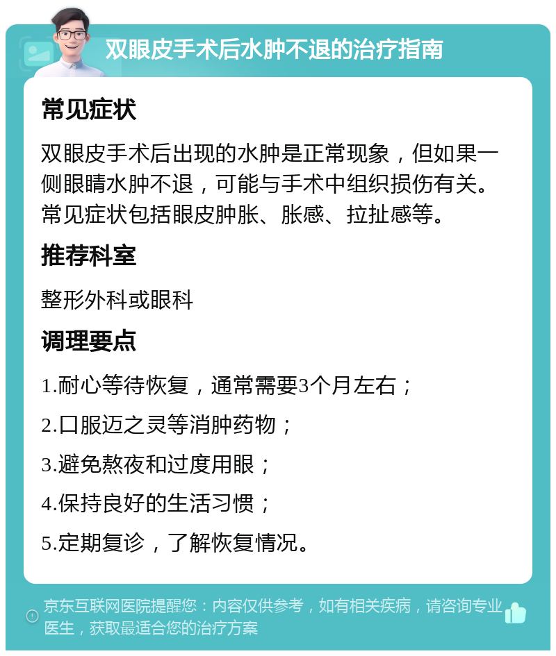 双眼皮手术后水肿不退的治疗指南 常见症状 双眼皮手术后出现的水肿是正常现象，但如果一侧眼睛水肿不退，可能与手术中组织损伤有关。常见症状包括眼皮肿胀、胀感、拉扯感等。 推荐科室 整形外科或眼科 调理要点 1.耐心等待恢复，通常需要3个月左右； 2.口服迈之灵等消肿药物； 3.避免熬夜和过度用眼； 4.保持良好的生活习惯； 5.定期复诊，了解恢复情况。