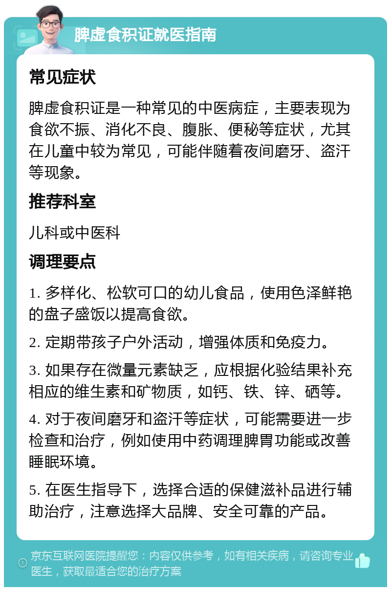 脾虚食积证就医指南 常见症状 脾虚食积证是一种常见的中医病症，主要表现为食欲不振、消化不良、腹胀、便秘等症状，尤其在儿童中较为常见，可能伴随着夜间磨牙、盗汗等现象。 推荐科室 儿科或中医科 调理要点 1. 多样化、松软可口的幼儿食品，使用色泽鲜艳的盘子盛饭以提高食欲。 2. 定期带孩子户外活动，增强体质和免疫力。 3. 如果存在微量元素缺乏，应根据化验结果补充相应的维生素和矿物质，如钙、铁、锌、硒等。 4. 对于夜间磨牙和盗汗等症状，可能需要进一步检查和治疗，例如使用中药调理脾胃功能或改善睡眠环境。 5. 在医生指导下，选择合适的保健滋补品进行辅助治疗，注意选择大品牌、安全可靠的产品。