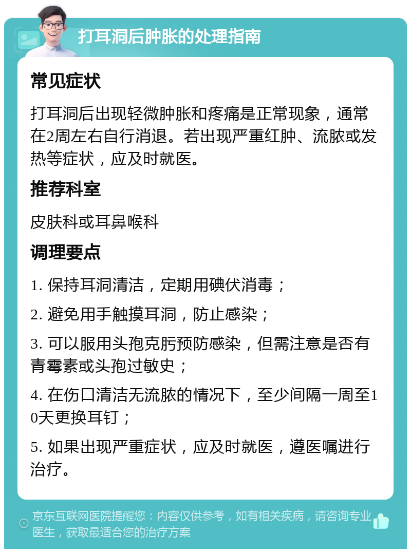 打耳洞后肿胀的处理指南 常见症状 打耳洞后出现轻微肿胀和疼痛是正常现象，通常在2周左右自行消退。若出现严重红肿、流脓或发热等症状，应及时就医。 推荐科室 皮肤科或耳鼻喉科 调理要点 1. 保持耳洞清洁，定期用碘伏消毒； 2. 避免用手触摸耳洞，防止感染； 3. 可以服用头孢克肟预防感染，但需注意是否有青霉素或头孢过敏史； 4. 在伤口清洁无流脓的情况下，至少间隔一周至10天更换耳钉； 5. 如果出现严重症状，应及时就医，遵医嘱进行治疗。