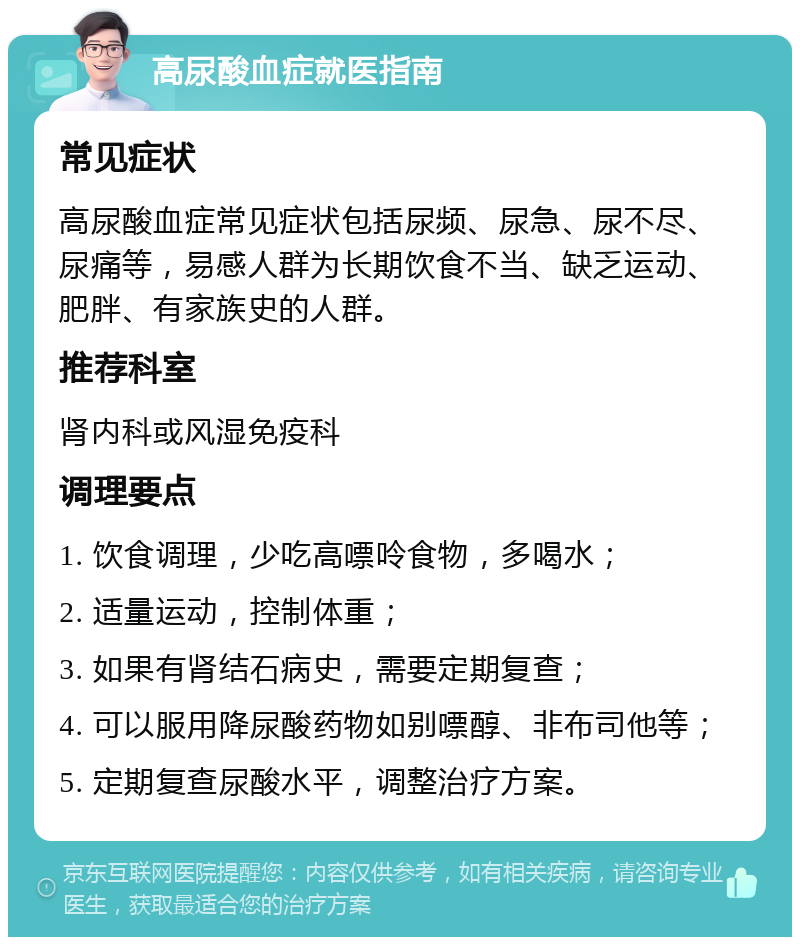 高尿酸血症就医指南 常见症状 高尿酸血症常见症状包括尿频、尿急、尿不尽、尿痛等，易感人群为长期饮食不当、缺乏运动、肥胖、有家族史的人群。 推荐科室 肾内科或风湿免疫科 调理要点 1. 饮食调理，少吃高嘌呤食物，多喝水； 2. 适量运动，控制体重； 3. 如果有肾结石病史，需要定期复查； 4. 可以服用降尿酸药物如别嘌醇、非布司他等； 5. 定期复查尿酸水平，调整治疗方案。