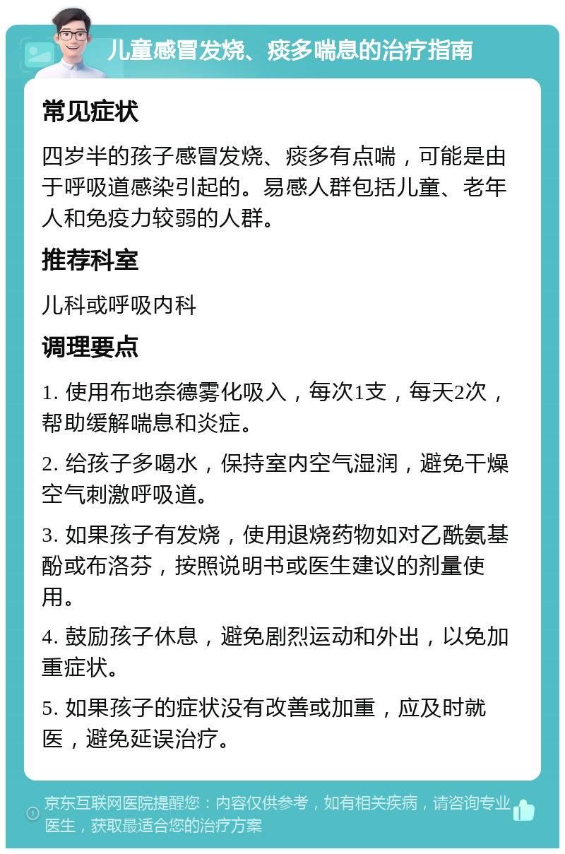 儿童感冒发烧、痰多喘息的治疗指南 常见症状 四岁半的孩子感冒发烧、痰多有点喘，可能是由于呼吸道感染引起的。易感人群包括儿童、老年人和免疫力较弱的人群。 推荐科室 儿科或呼吸内科 调理要点 1. 使用布地奈德雾化吸入，每次1支，每天2次，帮助缓解喘息和炎症。 2. 给孩子多喝水，保持室内空气湿润，避免干燥空气刺激呼吸道。 3. 如果孩子有发烧，使用退烧药物如对乙酰氨基酚或布洛芬，按照说明书或医生建议的剂量使用。 4. 鼓励孩子休息，避免剧烈运动和外出，以免加重症状。 5. 如果孩子的症状没有改善或加重，应及时就医，避免延误治疗。