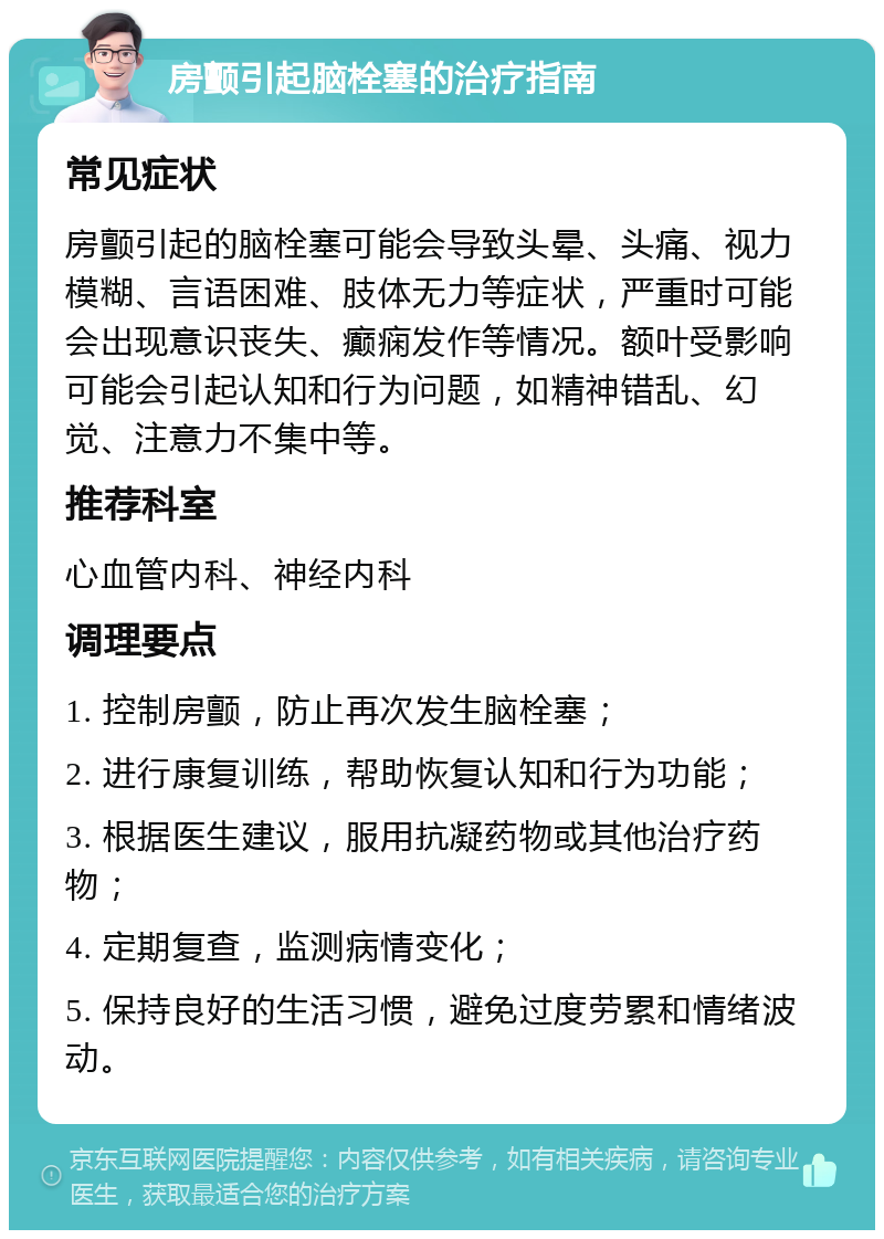 房颤引起脑栓塞的治疗指南 常见症状 房颤引起的脑栓塞可能会导致头晕、头痛、视力模糊、言语困难、肢体无力等症状，严重时可能会出现意识丧失、癫痫发作等情况。额叶受影响可能会引起认知和行为问题，如精神错乱、幻觉、注意力不集中等。 推荐科室 心血管内科、神经内科 调理要点 1. 控制房颤，防止再次发生脑栓塞； 2. 进行康复训练，帮助恢复认知和行为功能； 3. 根据医生建议，服用抗凝药物或其他治疗药物； 4. 定期复查，监测病情变化； 5. 保持良好的生活习惯，避免过度劳累和情绪波动。