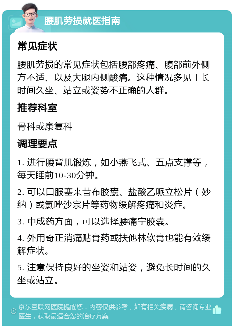 腰肌劳损就医指南 常见症状 腰肌劳损的常见症状包括腰部疼痛、腹部前外侧方不适、以及大腿内侧酸痛。这种情况多见于长时间久坐、站立或姿势不正确的人群。 推荐科室 骨科或康复科 调理要点 1. 进行腰背肌锻炼，如小燕飞式、五点支撑等，每天睡前10-30分钟。 2. 可以口服塞来昔布胶囊、盐酸乙哌立松片（妙纳）或氯唑沙宗片等药物缓解疼痛和炎症。 3. 中成药方面，可以选择腰痛宁胶囊。 4. 外用奇正消痛贴膏药或扶他林软膏也能有效缓解症状。 5. 注意保持良好的坐姿和站姿，避免长时间的久坐或站立。