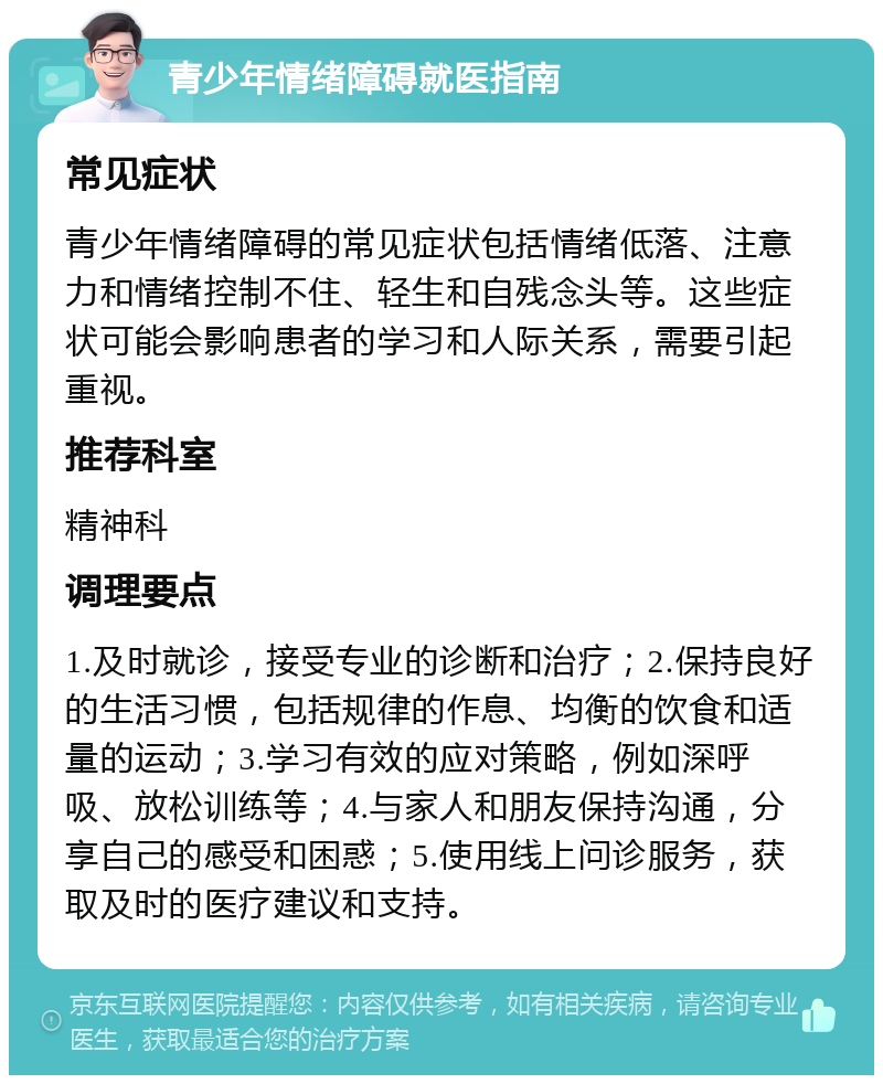 青少年情绪障碍就医指南 常见症状 青少年情绪障碍的常见症状包括情绪低落、注意力和情绪控制不住、轻生和自残念头等。这些症状可能会影响患者的学习和人际关系，需要引起重视。 推荐科室 精神科 调理要点 1.及时就诊，接受专业的诊断和治疗；2.保持良好的生活习惯，包括规律的作息、均衡的饮食和适量的运动；3.学习有效的应对策略，例如深呼吸、放松训练等；4.与家人和朋友保持沟通，分享自己的感受和困惑；5.使用线上问诊服务，获取及时的医疗建议和支持。