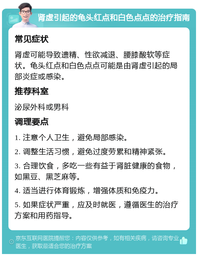 肾虚引起的龟头红点和白色点点的治疗指南 常见症状 肾虚可能导致遗精、性欲减退、腰膝酸软等症状。龟头红点和白色点点可能是由肾虚引起的局部炎症或感染。 推荐科室 泌尿外科或男科 调理要点 1. 注意个人卫生，避免局部感染。 2. 调整生活习惯，避免过度劳累和精神紧张。 3. 合理饮食，多吃一些有益于肾脏健康的食物，如黑豆、黑芝麻等。 4. 适当进行体育锻炼，增强体质和免疫力。 5. 如果症状严重，应及时就医，遵循医生的治疗方案和用药指导。