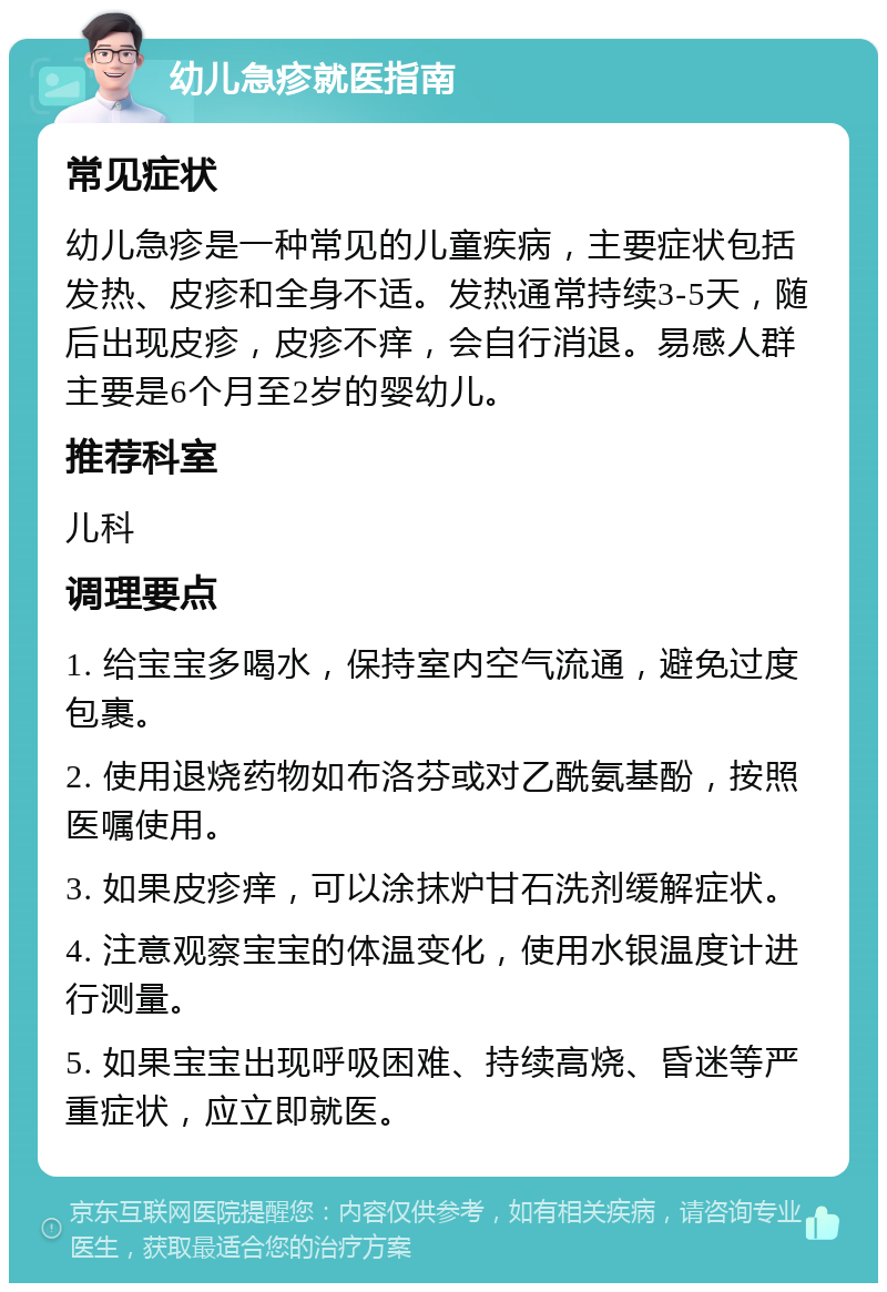 幼儿急疹就医指南 常见症状 幼儿急疹是一种常见的儿童疾病，主要症状包括发热、皮疹和全身不适。发热通常持续3-5天，随后出现皮疹，皮疹不痒，会自行消退。易感人群主要是6个月至2岁的婴幼儿。 推荐科室 儿科 调理要点 1. 给宝宝多喝水，保持室内空气流通，避免过度包裹。 2. 使用退烧药物如布洛芬或对乙酰氨基酚，按照医嘱使用。 3. 如果皮疹痒，可以涂抹炉甘石洗剂缓解症状。 4. 注意观察宝宝的体温变化，使用水银温度计进行测量。 5. 如果宝宝出现呼吸困难、持续高烧、昏迷等严重症状，应立即就医。