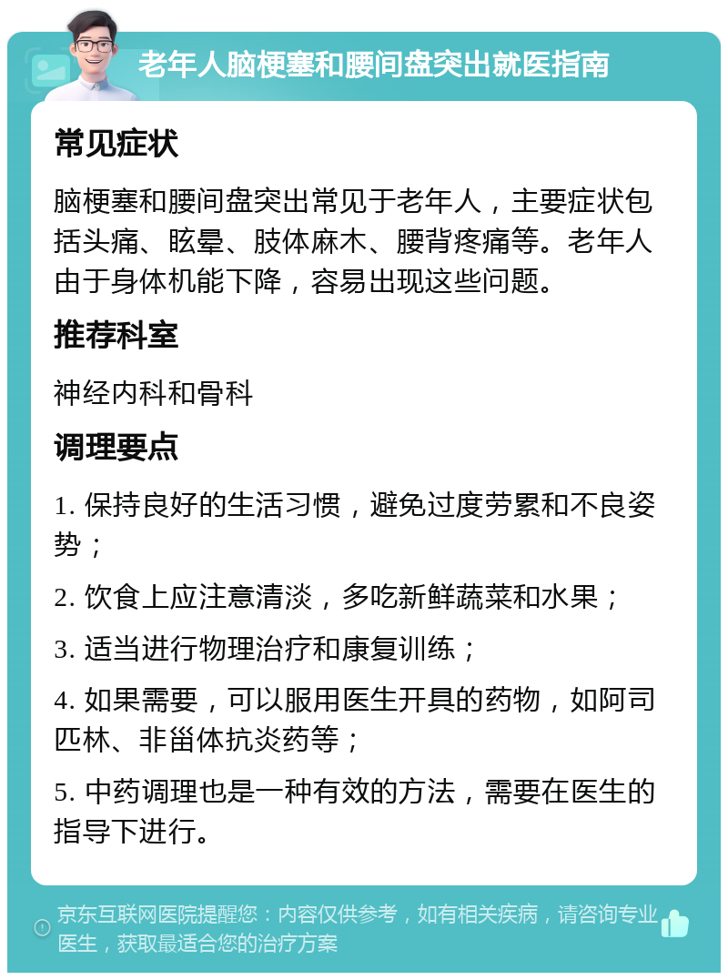 老年人脑梗塞和腰间盘突出就医指南 常见症状 脑梗塞和腰间盘突出常见于老年人，主要症状包括头痛、眩晕、肢体麻木、腰背疼痛等。老年人由于身体机能下降，容易出现这些问题。 推荐科室 神经内科和骨科 调理要点 1. 保持良好的生活习惯，避免过度劳累和不良姿势； 2. 饮食上应注意清淡，多吃新鲜蔬菜和水果； 3. 适当进行物理治疗和康复训练； 4. 如果需要，可以服用医生开具的药物，如阿司匹林、非甾体抗炎药等； 5. 中药调理也是一种有效的方法，需要在医生的指导下进行。