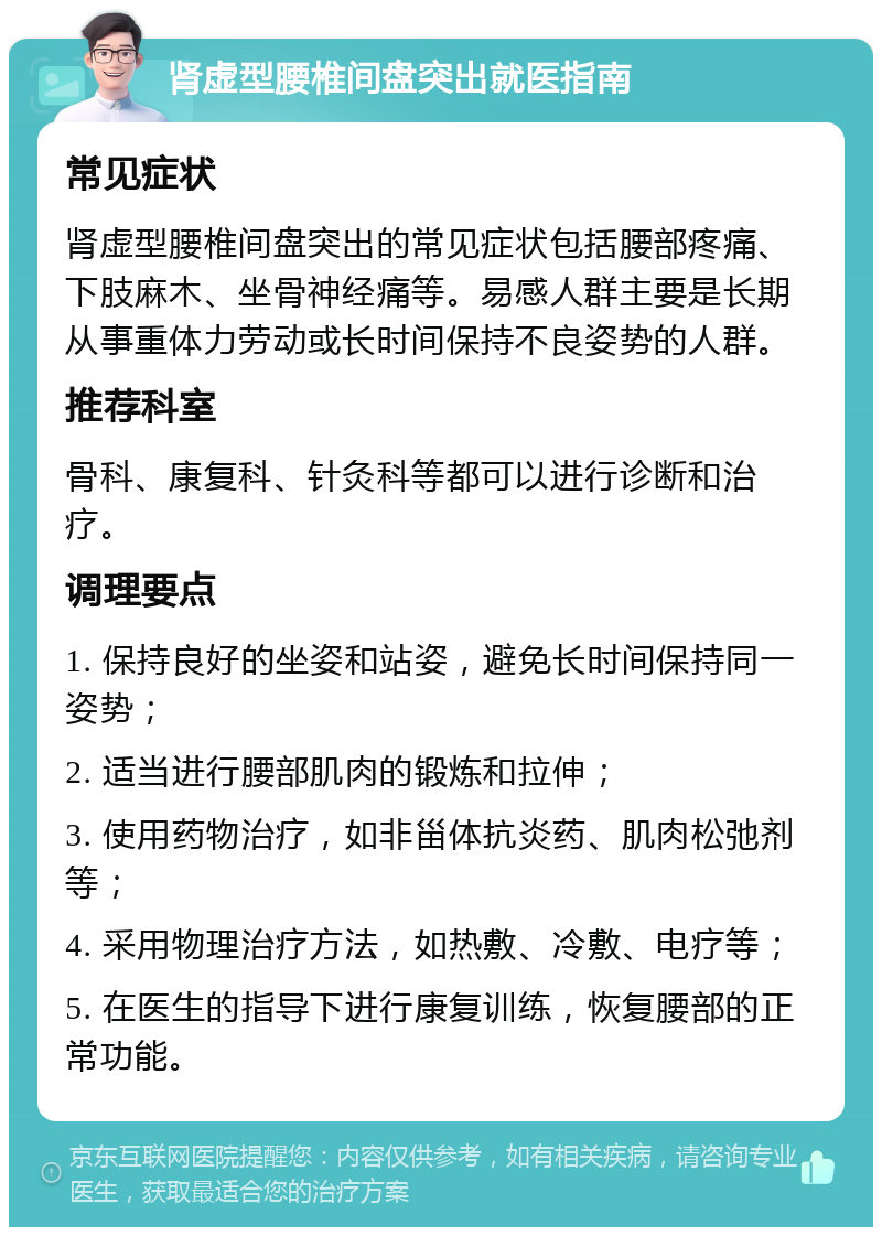 肾虚型腰椎间盘突出就医指南 常见症状 肾虚型腰椎间盘突出的常见症状包括腰部疼痛、下肢麻木、坐骨神经痛等。易感人群主要是长期从事重体力劳动或长时间保持不良姿势的人群。 推荐科室 骨科、康复科、针灸科等都可以进行诊断和治疗。 调理要点 1. 保持良好的坐姿和站姿，避免长时间保持同一姿势； 2. 适当进行腰部肌肉的锻炼和拉伸； 3. 使用药物治疗，如非甾体抗炎药、肌肉松弛剂等； 4. 采用物理治疗方法，如热敷、冷敷、电疗等； 5. 在医生的指导下进行康复训练，恢复腰部的正常功能。