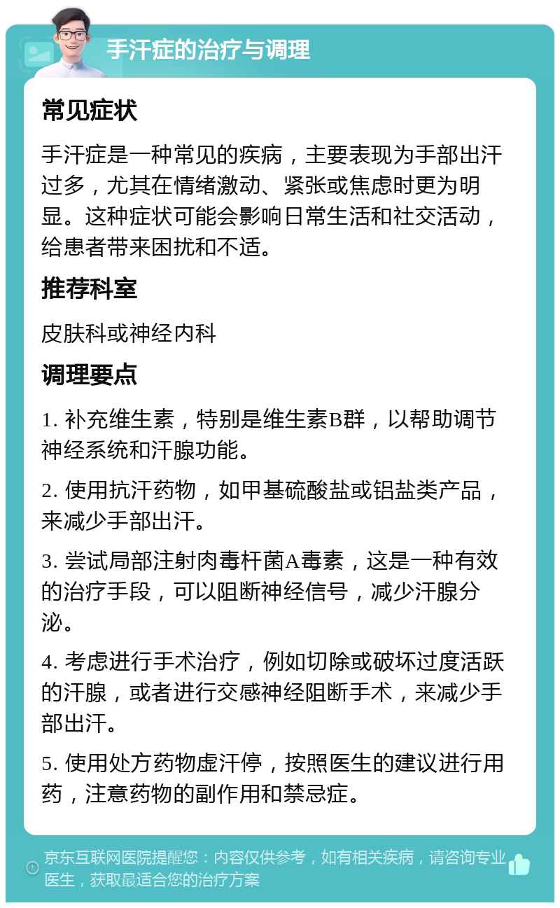 手汗症的治疗与调理 常见症状 手汗症是一种常见的疾病，主要表现为手部出汗过多，尤其在情绪激动、紧张或焦虑时更为明显。这种症状可能会影响日常生活和社交活动，给患者带来困扰和不适。 推荐科室 皮肤科或神经内科 调理要点 1. 补充维生素，特别是维生素B群，以帮助调节神经系统和汗腺功能。 2. 使用抗汗药物，如甲基硫酸盐或铝盐类产品，来减少手部出汗。 3. 尝试局部注射肉毒杆菌A毒素，这是一种有效的治疗手段，可以阻断神经信号，减少汗腺分泌。 4. 考虑进行手术治疗，例如切除或破坏过度活跃的汗腺，或者进行交感神经阻断手术，来减少手部出汗。 5. 使用处方药物虚汗停，按照医生的建议进行用药，注意药物的副作用和禁忌症。