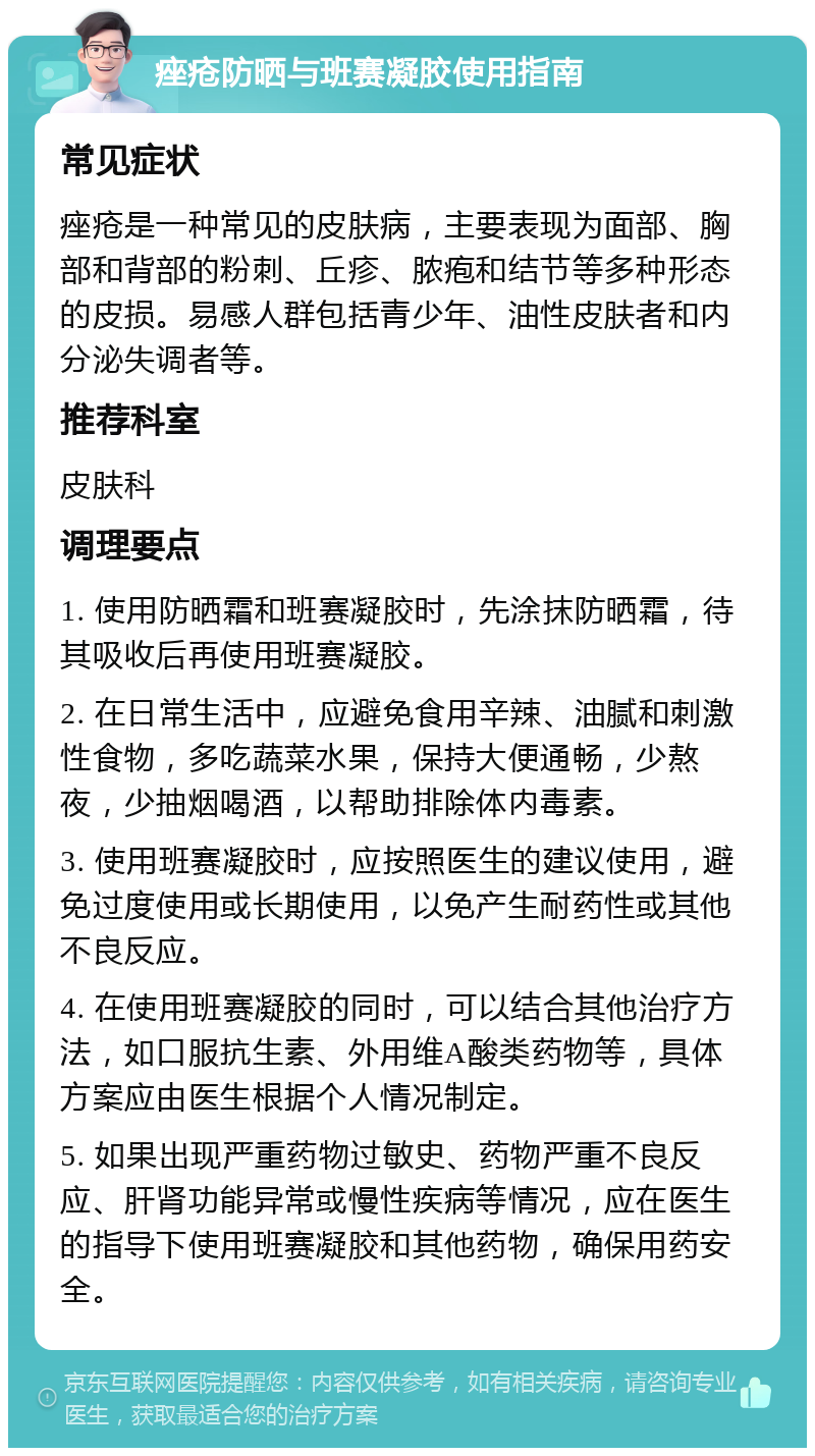 痤疮防晒与班赛凝胶使用指南 常见症状 痤疮是一种常见的皮肤病，主要表现为面部、胸部和背部的粉刺、丘疹、脓疱和结节等多种形态的皮损。易感人群包括青少年、油性皮肤者和内分泌失调者等。 推荐科室 皮肤科 调理要点 1. 使用防晒霜和班赛凝胶时，先涂抹防晒霜，待其吸收后再使用班赛凝胶。 2. 在日常生活中，应避免食用辛辣、油腻和刺激性食物，多吃蔬菜水果，保持大便通畅，少熬夜，少抽烟喝酒，以帮助排除体内毒素。 3. 使用班赛凝胶时，应按照医生的建议使用，避免过度使用或长期使用，以免产生耐药性或其他不良反应。 4. 在使用班赛凝胶的同时，可以结合其他治疗方法，如口服抗生素、外用维A酸类药物等，具体方案应由医生根据个人情况制定。 5. 如果出现严重药物过敏史、药物严重不良反应、肝肾功能异常或慢性疾病等情况，应在医生的指导下使用班赛凝胶和其他药物，确保用药安全。