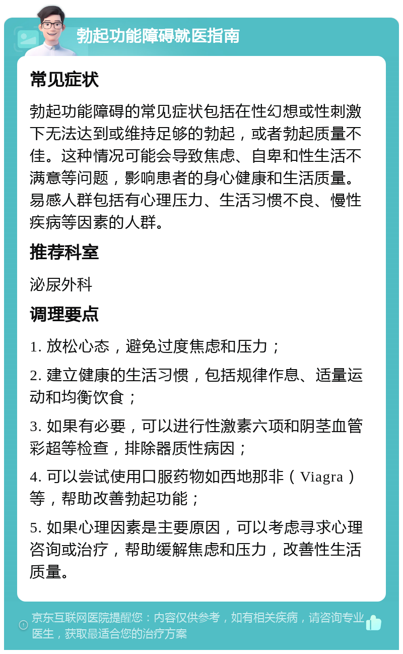 勃起功能障碍就医指南 常见症状 勃起功能障碍的常见症状包括在性幻想或性刺激下无法达到或维持足够的勃起，或者勃起质量不佳。这种情况可能会导致焦虑、自卑和性生活不满意等问题，影响患者的身心健康和生活质量。易感人群包括有心理压力、生活习惯不良、慢性疾病等因素的人群。 推荐科室 泌尿外科 调理要点 1. 放松心态，避免过度焦虑和压力； 2. 建立健康的生活习惯，包括规律作息、适量运动和均衡饮食； 3. 如果有必要，可以进行性激素六项和阴茎血管彩超等检查，排除器质性病因； 4. 可以尝试使用口服药物如西地那非（Viagra）等，帮助改善勃起功能； 5. 如果心理因素是主要原因，可以考虑寻求心理咨询或治疗，帮助缓解焦虑和压力，改善性生活质量。