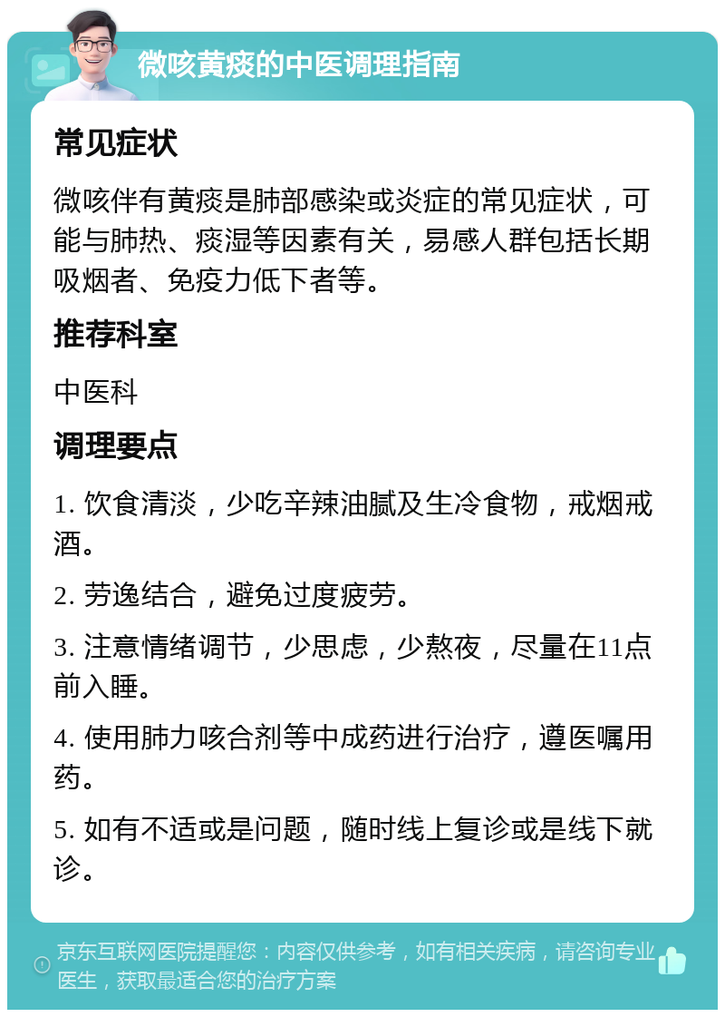 微咳黄痰的中医调理指南 常见症状 微咳伴有黄痰是肺部感染或炎症的常见症状，可能与肺热、痰湿等因素有关，易感人群包括长期吸烟者、免疫力低下者等。 推荐科室 中医科 调理要点 1. 饮食清淡，少吃辛辣油腻及生冷食物，戒烟戒酒。 2. 劳逸结合，避免过度疲劳。 3. 注意情绪调节，少思虑，少熬夜，尽量在11点前入睡。 4. 使用肺力咳合剂等中成药进行治疗，遵医嘱用药。 5. 如有不适或是问题，随时线上复诊或是线下就诊。