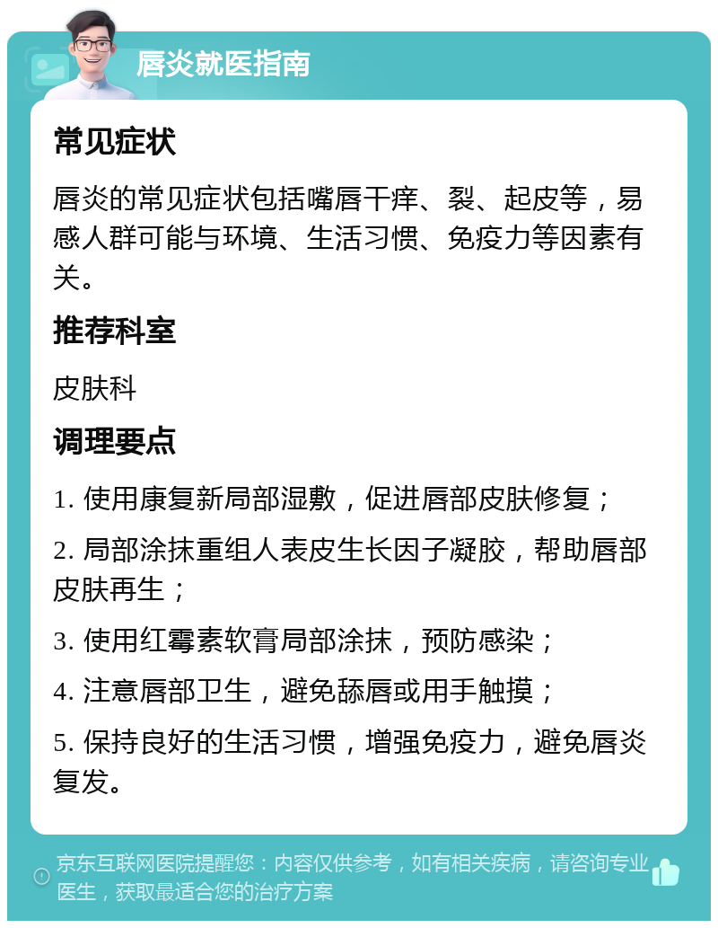 唇炎就医指南 常见症状 唇炎的常见症状包括嘴唇干痒、裂、起皮等，易感人群可能与环境、生活习惯、免疫力等因素有关。 推荐科室 皮肤科 调理要点 1. 使用康复新局部湿敷，促进唇部皮肤修复； 2. 局部涂抹重组人表皮生长因子凝胶，帮助唇部皮肤再生； 3. 使用红霉素软膏局部涂抹，预防感染； 4. 注意唇部卫生，避免舔唇或用手触摸； 5. 保持良好的生活习惯，增强免疫力，避免唇炎复发。