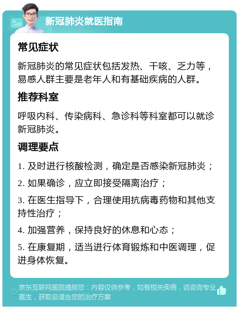 新冠肺炎就医指南 常见症状 新冠肺炎的常见症状包括发热、干咳、乏力等，易感人群主要是老年人和有基础疾病的人群。 推荐科室 呼吸内科、传染病科、急诊科等科室都可以就诊新冠肺炎。 调理要点 1. 及时进行核酸检测，确定是否感染新冠肺炎； 2. 如果确诊，应立即接受隔离治疗； 3. 在医生指导下，合理使用抗病毒药物和其他支持性治疗； 4. 加强营养，保持良好的休息和心态； 5. 在康复期，适当进行体育锻炼和中医调理，促进身体恢复。