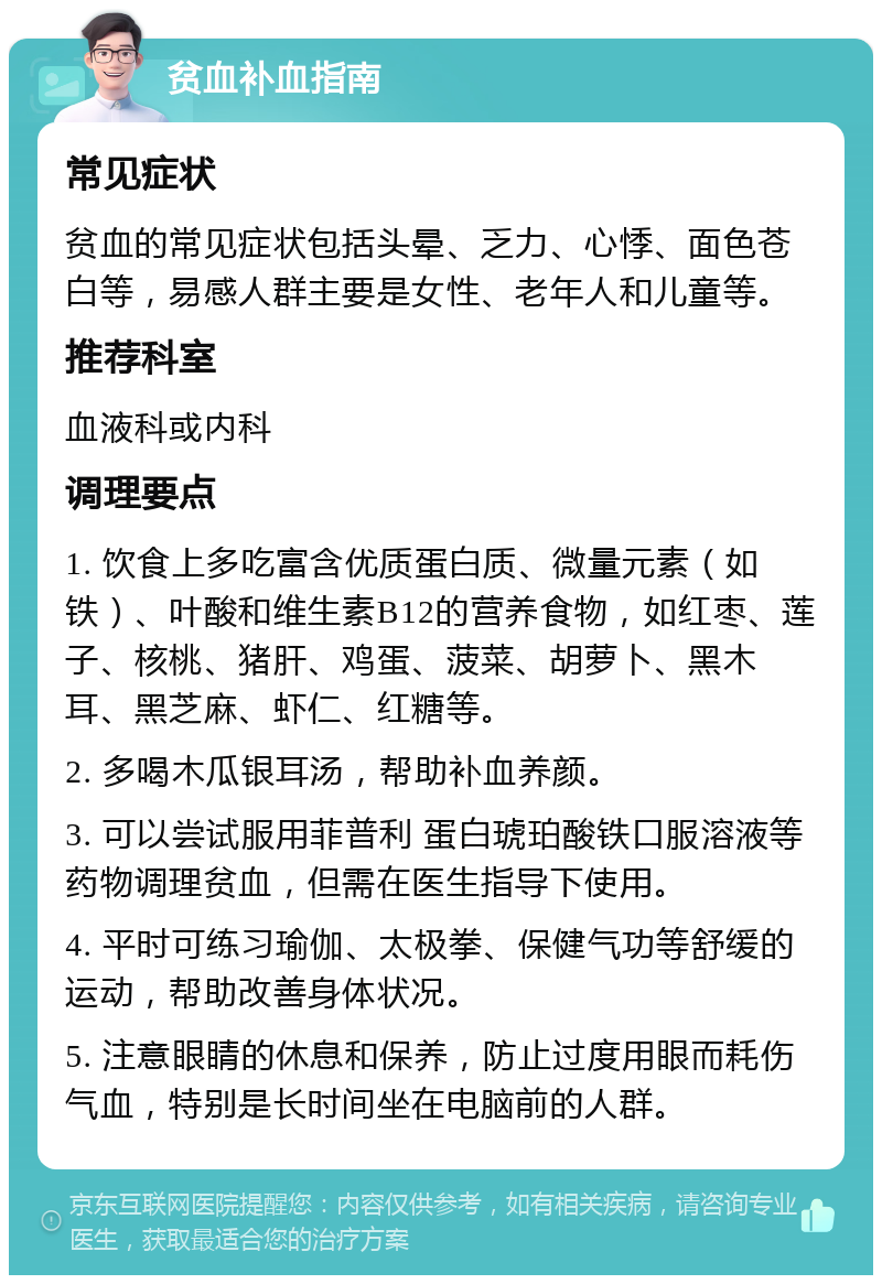 贫血补血指南 常见症状 贫血的常见症状包括头晕、乏力、心悸、面色苍白等，易感人群主要是女性、老年人和儿童等。 推荐科室 血液科或内科 调理要点 1. 饮食上多吃富含优质蛋白质、微量元素（如铁）、叶酸和维生素B12的营养食物，如红枣、莲子、核桃、猪肝、鸡蛋、菠菜、胡萝卜、黑木耳、黑芝麻、虾仁、红糖等。 2. 多喝木瓜银耳汤，帮助补血养颜。 3. 可以尝试服用菲普利 蛋白琥珀酸铁口服溶液等药物调理贫血，但需在医生指导下使用。 4. 平时可练习瑜伽、太极拳、保健气功等舒缓的运动，帮助改善身体状况。 5. 注意眼睛的休息和保养，防止过度用眼而耗伤气血，特别是长时间坐在电脑前的人群。