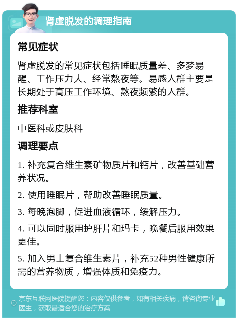 肾虚脱发的调理指南 常见症状 肾虚脱发的常见症状包括睡眠质量差、多梦易醒、工作压力大、经常熬夜等。易感人群主要是长期处于高压工作环境、熬夜频繁的人群。 推荐科室 中医科或皮肤科 调理要点 1. 补充复合维生素矿物质片和钙片，改善基础营养状况。 2. 使用睡眠片，帮助改善睡眠质量。 3. 每晚泡脚，促进血液循环，缓解压力。 4. 可以同时服用护肝片和玛卡，晚餐后服用效果更佳。 5. 加入男士复合维生素片，补充52种男性健康所需的营养物质，增强体质和免疫力。