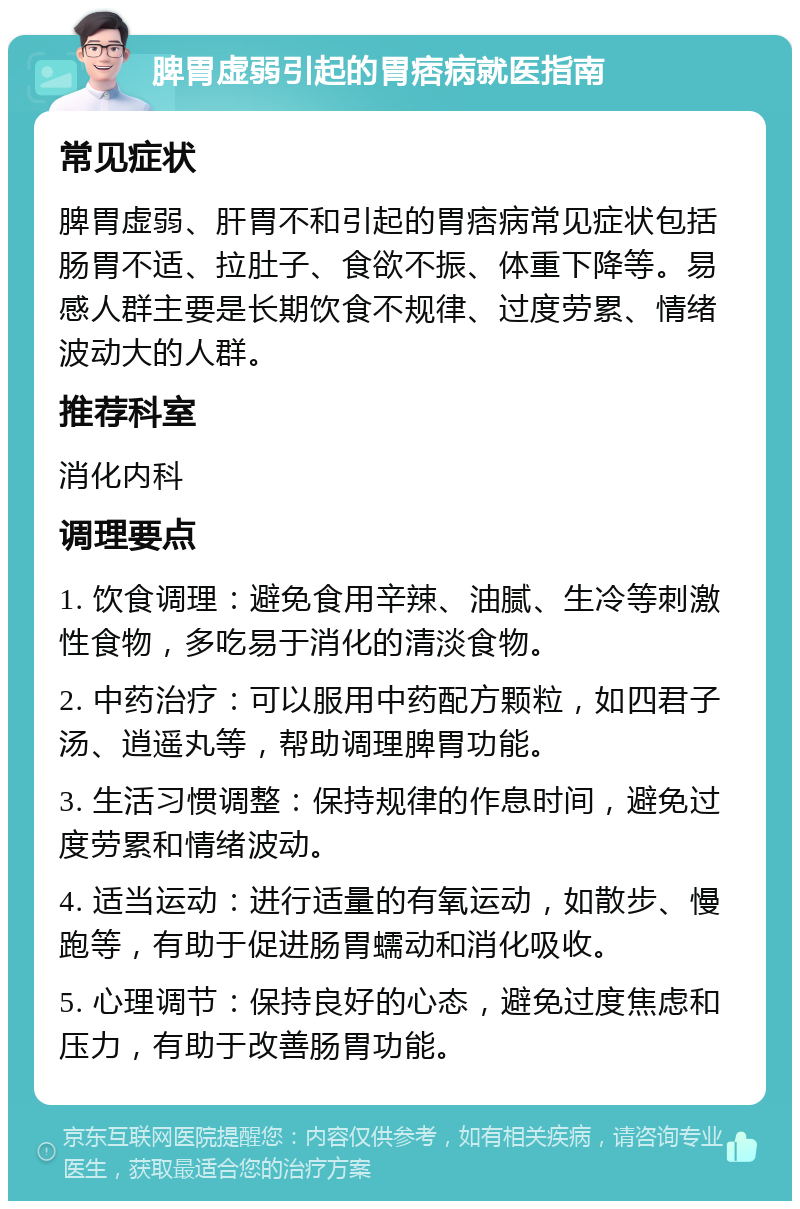 脾胃虚弱引起的胃痞病就医指南 常见症状 脾胃虚弱、肝胃不和引起的胃痞病常见症状包括肠胃不适、拉肚子、食欲不振、体重下降等。易感人群主要是长期饮食不规律、过度劳累、情绪波动大的人群。 推荐科室 消化内科 调理要点 1. 饮食调理：避免食用辛辣、油腻、生冷等刺激性食物，多吃易于消化的清淡食物。 2. 中药治疗：可以服用中药配方颗粒，如四君子汤、逍遥丸等，帮助调理脾胃功能。 3. 生活习惯调整：保持规律的作息时间，避免过度劳累和情绪波动。 4. 适当运动：进行适量的有氧运动，如散步、慢跑等，有助于促进肠胃蠕动和消化吸收。 5. 心理调节：保持良好的心态，避免过度焦虑和压力，有助于改善肠胃功能。