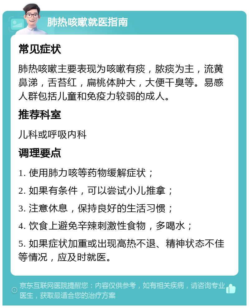 肺热咳嗽就医指南 常见症状 肺热咳嗽主要表现为咳嗽有痰，脓痰为主，流黄鼻涕，舌苔红，扁桃体肿大，大便干臭等。易感人群包括儿童和免疫力较弱的成人。 推荐科室 儿科或呼吸内科 调理要点 1. 使用肺力咳等药物缓解症状； 2. 如果有条件，可以尝试小儿推拿； 3. 注意休息，保持良好的生活习惯； 4. 饮食上避免辛辣刺激性食物，多喝水； 5. 如果症状加重或出现高热不退、精神状态不佳等情况，应及时就医。