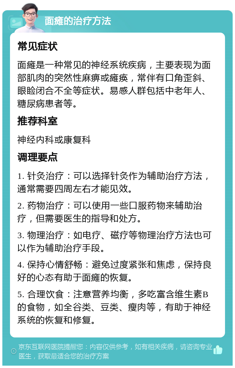 面瘫的治疗方法 常见症状 面瘫是一种常见的神经系统疾病，主要表现为面部肌肉的突然性麻痹或瘫痪，常伴有口角歪斜、眼睑闭合不全等症状。易感人群包括中老年人、糖尿病患者等。 推荐科室 神经内科或康复科 调理要点 1. 针灸治疗：可以选择针灸作为辅助治疗方法，通常需要四周左右才能见效。 2. 药物治疗：可以使用一些口服药物来辅助治疗，但需要医生的指导和处方。 3. 物理治疗：如电疗、磁疗等物理治疗方法也可以作为辅助治疗手段。 4. 保持心情舒畅：避免过度紧张和焦虑，保持良好的心态有助于面瘫的恢复。 5. 合理饮食：注意营养均衡，多吃富含维生素B的食物，如全谷类、豆类、瘦肉等，有助于神经系统的恢复和修复。