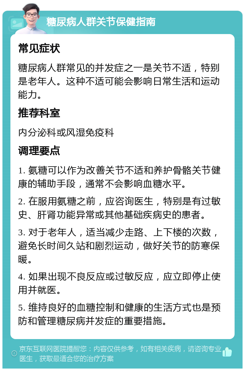 糖尿病人群关节保健指南 常见症状 糖尿病人群常见的并发症之一是关节不适，特别是老年人。这种不适可能会影响日常生活和运动能力。 推荐科室 内分泌科或风湿免疫科 调理要点 1. 氨糖可以作为改善关节不适和养护骨骼关节健康的辅助手段，通常不会影响血糖水平。 2. 在服用氨糖之前，应咨询医生，特别是有过敏史、肝肾功能异常或其他基础疾病史的患者。 3. 对于老年人，适当减少走路、上下楼的次数，避免长时间久站和剧烈运动，做好关节的防寒保暖。 4. 如果出现不良反应或过敏反应，应立即停止使用并就医。 5. 维持良好的血糖控制和健康的生活方式也是预防和管理糖尿病并发症的重要措施。