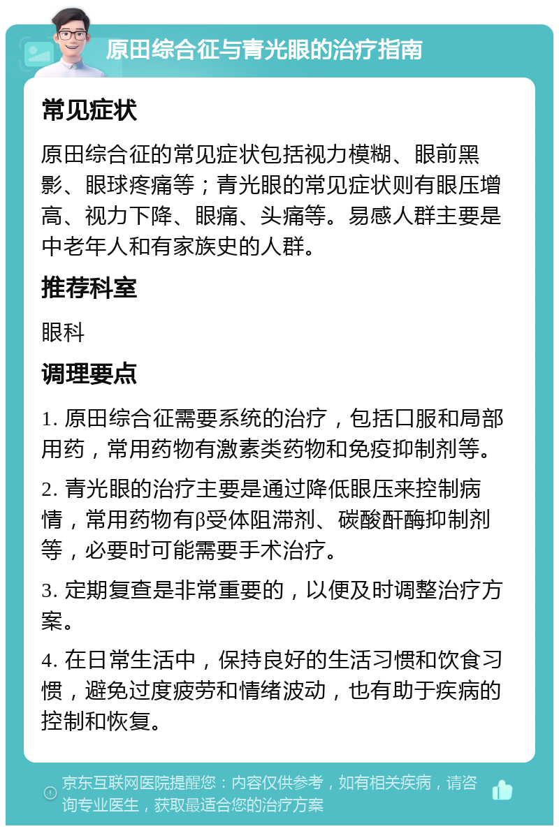 原田综合征与青光眼的治疗指南 常见症状 原田综合征的常见症状包括视力模糊、眼前黑影、眼球疼痛等；青光眼的常见症状则有眼压增高、视力下降、眼痛、头痛等。易感人群主要是中老年人和有家族史的人群。 推荐科室 眼科 调理要点 1. 原田综合征需要系统的治疗，包括口服和局部用药，常用药物有激素类药物和免疫抑制剂等。 2. 青光眼的治疗主要是通过降低眼压来控制病情，常用药物有β受体阻滞剂、碳酸酐酶抑制剂等，必要时可能需要手术治疗。 3. 定期复查是非常重要的，以便及时调整治疗方案。 4. 在日常生活中，保持良好的生活习惯和饮食习惯，避免过度疲劳和情绪波动，也有助于疾病的控制和恢复。